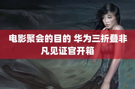 电影聚会的目的 华为三折叠非凡见证官开箱