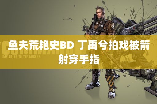 鱼夫荒艳史BD 丁禹兮拍戏被箭射穿手指