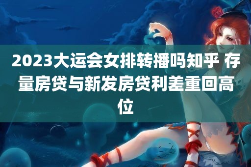 2023大运会女排转播吗知乎 存量房贷与新发房贷利差重回高位