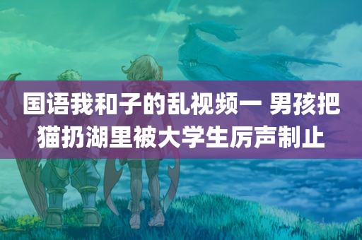 国语我和子的乱视频一 男孩把猫扔湖里被大学生厉声制止