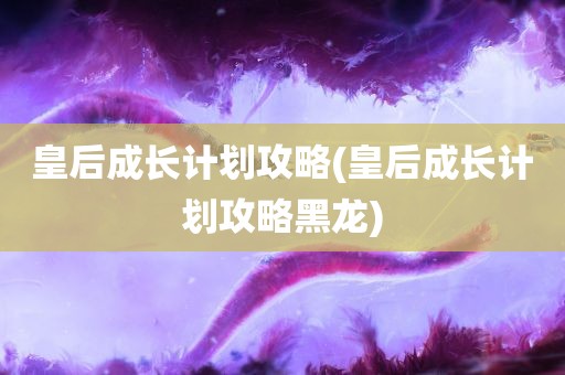 皇后成长计划攻略(皇后成长计划攻略黑龙)