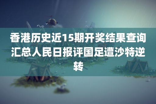 香港历史近15期开奖结果查询汇总人民日报评国足遭沙特逆转