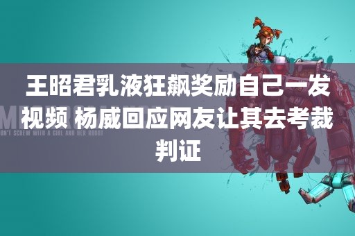 王昭君乳液狂飙奖励自己一发视频 杨威回应网友让其去考裁判证