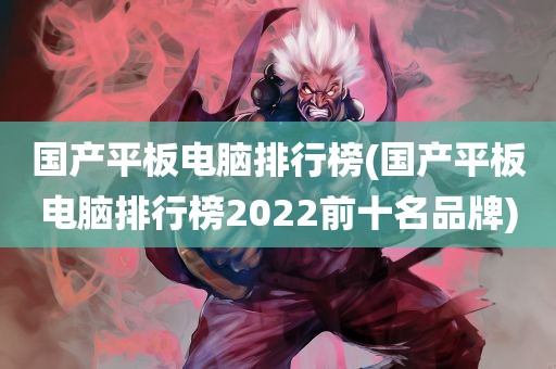 国产平板电脑排行榜(国产平板电脑排行榜2022前十名品牌)