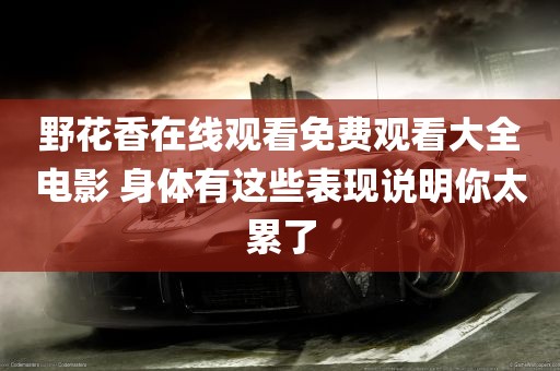 野花香在线观看免费观看大全电影 身体有这些表现说明你太累了