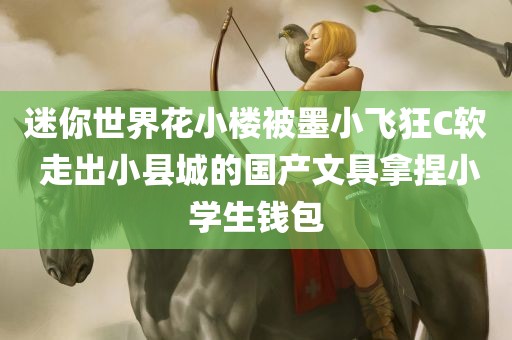 迷你世界花小楼被墨小飞狂C软 走出小县城的国产文具拿捏小学生钱包