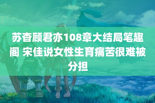 苏杳顾君亦108章大结局笔趣阁 宋佳说女性生育痛苦很难被分担