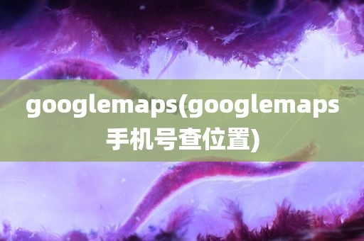 googlemaps(googlemaps手机号查位置)