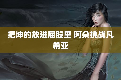 把坤的放进屁股里 阿朵挑战凡希亚