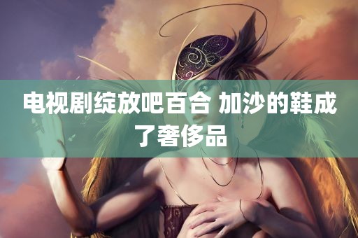 电视剧绽放吧百合 加沙的鞋成了奢侈品