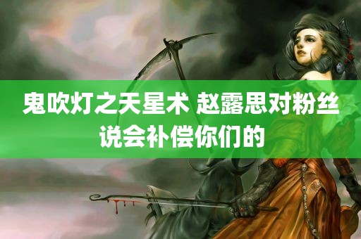 鬼吹灯之天星术 赵露思对粉丝说会补偿你们的