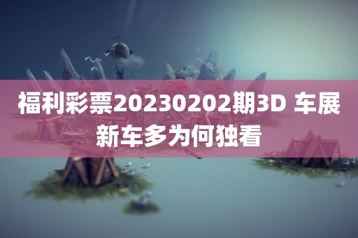 福利彩票20230202期3D 车展新车多为何独看