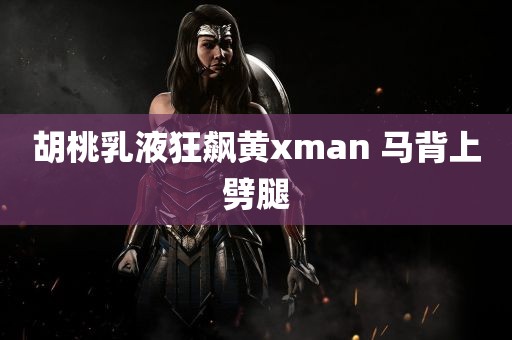 胡桃乳液狂飙黄xman 马背上劈腿