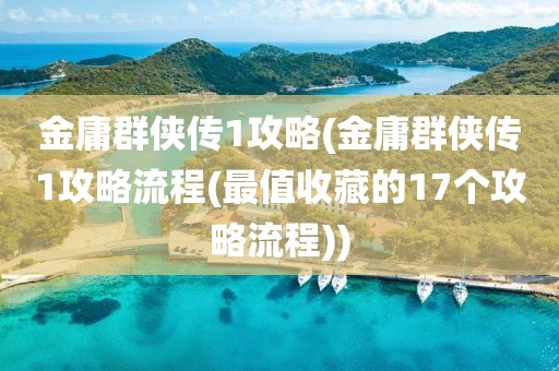 金庸群侠传1攻略(金庸群侠传1攻略流程(最值收藏的17个攻略流程))