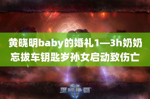 黄晓明baby的婚礼1—3h奶奶忘拔车钥匙岁孙女启动致伤亡