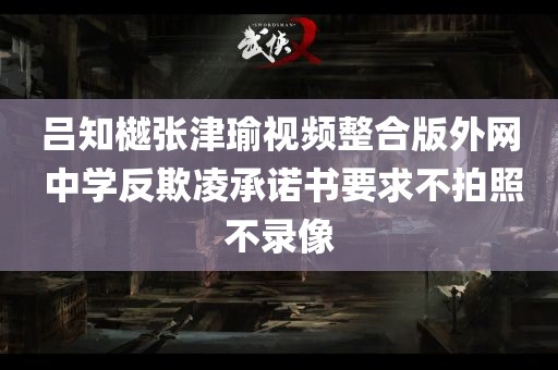 吕知樾张津瑜视频整合版外网 中学反欺凌承诺书要求不拍照不录像