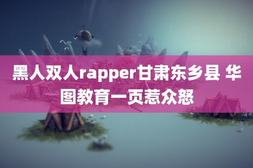 黑人双人rapper甘肃东乡县 华图教育一页惹众怒