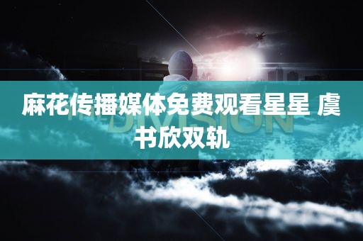 麻花传播媒体免费观看星星 虞书欣双轨