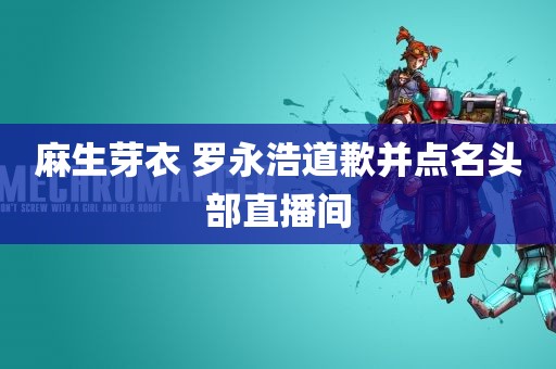 麻生芽衣 罗永浩道歉并点名头部直播间