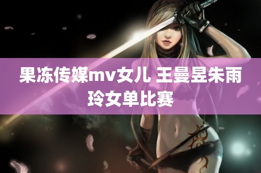 果冻传媒mv女儿 王曼昱朱雨玲女单比赛