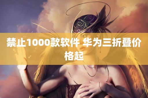 禁止1000款软件 华为三折叠价格起