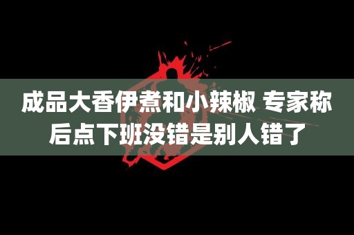 成品大香伊煮和小辣椒 专家称后点下班没错是别人错了