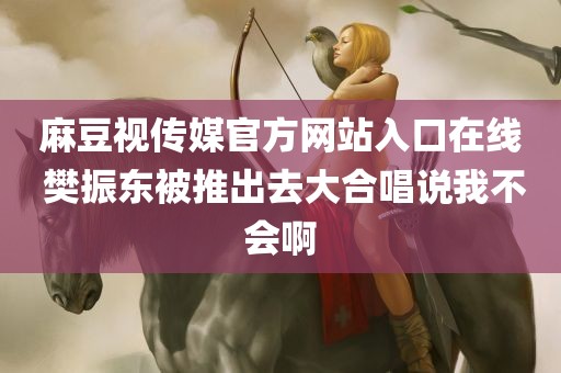 麻豆视传媒官方网站入口在线 樊振东被推出去大合唱说我不会啊