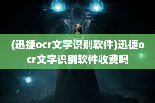 (迅捷ocr文字识别软件)迅捷ocr文字识别软件收费吗