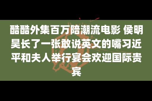 酷酷外集百万陪潮流电影 侯明昊长了一张敢说英文的嘴习近平和夫人举行宴会欢迎国际贵宾