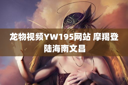 龙物视频YW195网站 摩羯登陆海南文昌