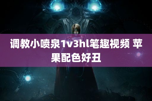 调教小喷泉1v3hl笔趣视频 苹果配色好丑