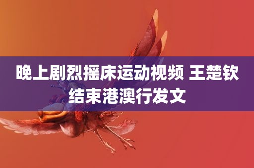 晚上剧烈摇床运动视频 王楚钦结束港澳行发文