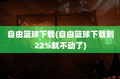 自由篮球下载(自由篮球下载到22%就不动了)