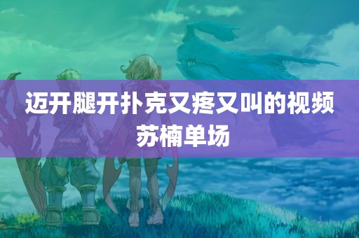 迈开腿开扑克又疼又叫的视频 苏楠单场