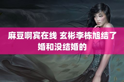 麻豆啊宾在线 玄彬李栋旭结了婚和没结婚的