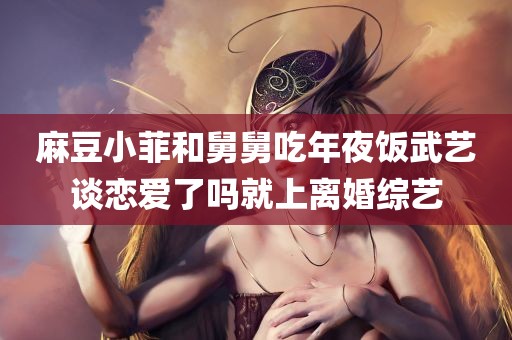 麻豆小菲和舅舅吃年夜饭武艺谈恋爱了吗就上离婚综艺