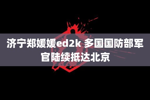 济宁郑媛媛ed2k 多国国防部军官陆续抵达北京