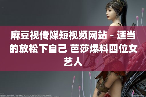 麻豆视传媒短视频网站 - 适当的放松下自己 芭莎爆料四位女艺人