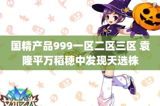 国精产品999一区二区三区 袁隆平万稻穗中发现天选株