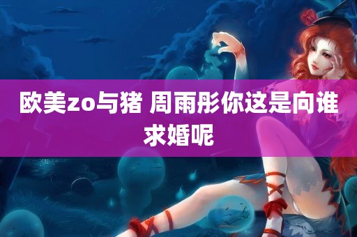 欧美zo与猪 周雨彤你这是向谁求婚呢