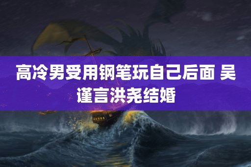 高冷男受用钢笔玩自己后面 吴谨言洪尧结婚