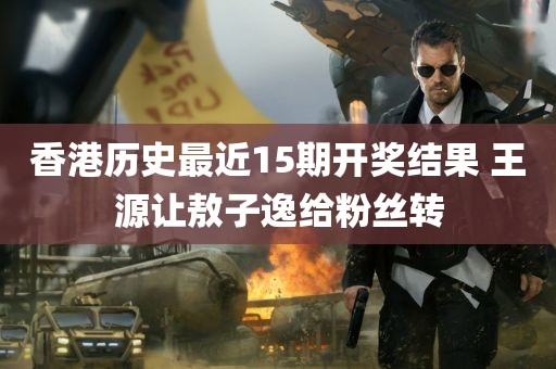 香港历史最近15期开奖结果 王源让敖子逸给粉丝转