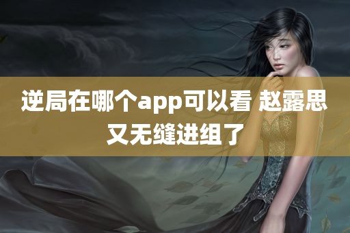 逆局在哪个app可以看 赵露思又无缝进组了