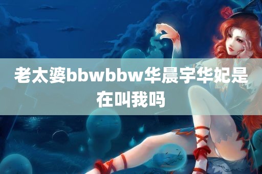 老太婆bbwbbw华晨宇华妃是在叫我吗