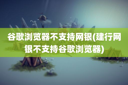 谷歌浏览器不支持网银(建行网银不支持谷歌浏览器)