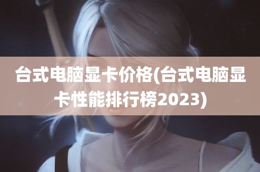 台式电脑显卡价格(台式电脑显卡性能排行榜2023)