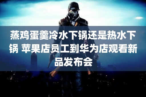 蒸鸡蛋羹冷水下锅还是热水下锅 苹果店员工到华为店观看新品发布会