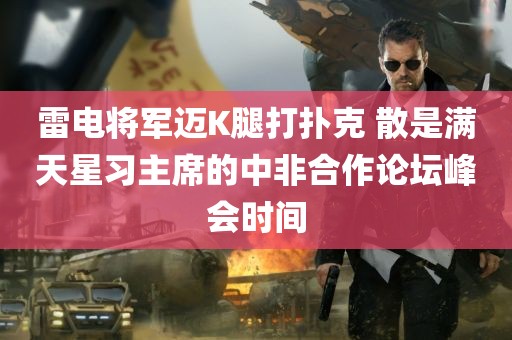 雷电将军迈K腿打扑克 散是满天星习主席的中非合作论坛峰会时间