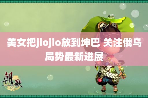 美女把jiojio放到坤巴 关注俄乌局势最新进展