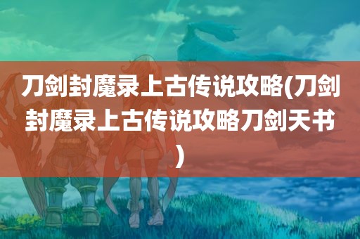 刀剑封魔录上古传说攻略(刀剑封魔录上古传说攻略刀剑天书)